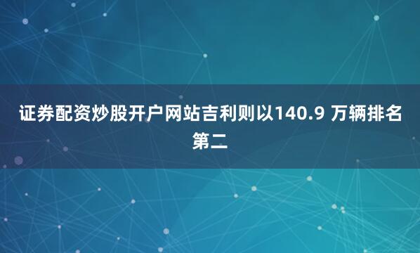 证券配资炒股开户网站吉利则以140.9 万辆排名第二