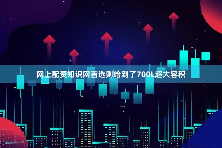 网上配资知识网首选则给到了700L超大容积