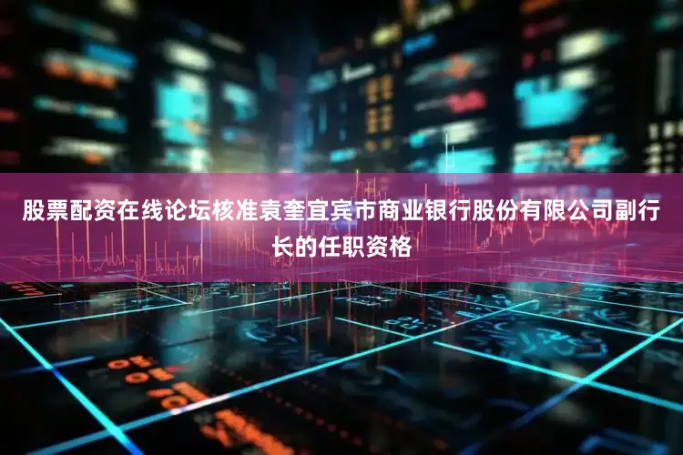 股票配资在线论坛核准袁奎宜宾市商业银行股份有限公司副行长的任职资格