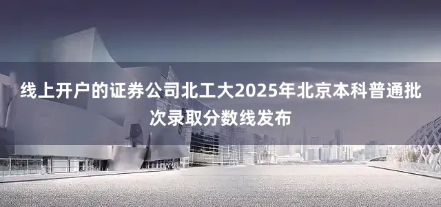 线上开户的证券公司北工大2025年北京本科普通批次录取分数线发布