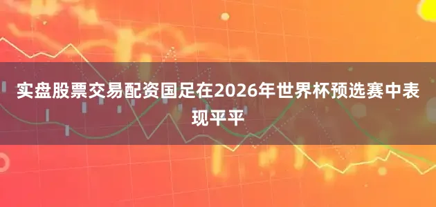 实盘股票交易配资国足在2026年世界杯预选赛中表现平平