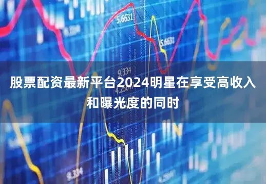 股票配资最新平台2024明星在享受高收入和曝光度的同时