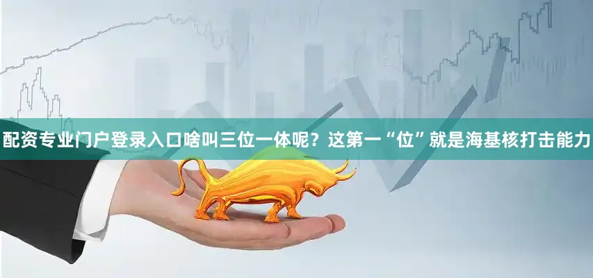配资专业门户登录入口啥叫三位一体呢？这第一“位”就是海基核打击能力